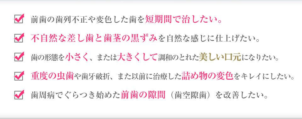 前歯の歯列不正や変色した歯を短期間で治したい。
        不自然な差し歯と歯茎の黒ずみを自然な感じに仕上げたい。
        歯の形態を小さく、または大きくして調和のとれた美しい口元になりたい。
        重度の虫歯や歯牙破折、また以前に治療した詰め物の変色をキレイにしたい。
        歯周病でぐらつき始めた前歯の隙間（歯空隙歯）を改善したい。
        歯列矯正（ワイヤー矯正）は痛いし、期間的にも長くかかるので無理。