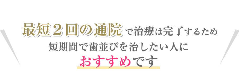 最短２回の通院で治療は完了するため短期間で歯並びを治したい人におすすめです