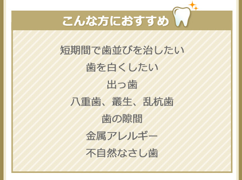 こんな方におすすめ
短期間で歯並びを治したい
歯を白くしたい
出っ歯
八重歯、叢生、乱杭歯
歯の隙間
金属アレルギー
不自然なさし歯