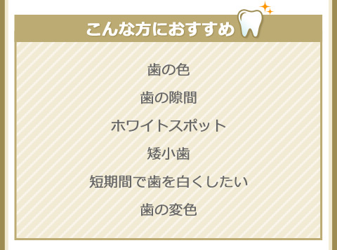 こんな方におすすめ
歯の色
歯の隙間
ホワイトスポット
矮小歯
短期間で歯を白くしたい
歯の変色